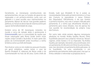 Estado, tudo que Elizabeth II faz é acatar as
recomendações feitas pelo primeiro-ministro e a Casa
dos Comuns (o equivalente à nossa Câmara
dos Deputados). Oﬁcialmente, é ela que nomeia
o primeiro-ministro, mas este é sempre indicado pelo
parlamento. É a rainha que oﬁcialmente dissolve o
parlamento para novas eleições, mas ela apenas faz
isso quando há recomendação da própria Casa
dos Comuns.
Por outro lado, ainda existem algumas monarquias
absolutas no mundo: Arábia Saudita, Brunei, Omã,
Suazilândia possuem seus próprios monarcas. Nesses
regimes, ainda manda o rei ou imperador. Na Arábia
Saudita, por exemplo, não existe uma constituição, nem
um parlamento. Em Brunei e em Omã, há uma constitu-
ição, mas não existe um parlamento eleito pelo povo. Já
na Suazilândia, há uma constituição e um
parlamento parcialmente eleito pelo povo, mas que se
limita a debater e referendar as propostas do rei.
Geralmente, as monarquias constitucionais são
parlamentaristas, em que as funções de governo são
repassadas a um primeiro-ministro, junto com um
gabinete e o povo escolhe seus representantes no
parlamento. Apesar de não ter mais grandes poderes
políticos, os monarcas desse tipo de sistema continuam
a gozar da hereditariedade do cargo.
Existem cerca de 40 monarquias restantes no
mundo e cerca de metade delas é pertencente à
Commonwealth, que é a comunidade de nações que
foram colonizadas pelo Reino Unido (entre essas
nações estão Canadá e Austrália). A maior parte dos
países da Commonwealth ainda reconhece a rainha
britânica como sua chefe de Estado.
Para ilustrar como os reis modernos possuem funções
em geral simbólicas, vamos tomar o caso da
Rainha Elizabeth II, soberana do Reino unido e da
Commonwealth há mais de 60 anos. Como chefe de
6
Politize!
 
