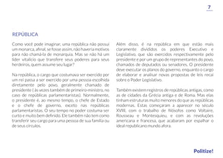 Como você pode imaginar, uma república não possui
um monarca, aﬁnal, se fosse assim, não haveria motivos
para não chamá-la de monarquia. Mas se não há um
líder vitalício que transfere seus poderes para seus
herdeiros, quem assume seu lugar?
Na república, o cargo que costumava ser exercido por
um rei passa a ser exercido por uma pessoa escolhida
diretamente pelo povo, geralmente chamado de
presidente ( às vezes também de primeiro-ministro, no
caso de repúblicas parlamentaristas). Normalmente,
o presidente é, ao mesmo tempo, o chefe de Estado
e o chefe de governo, exceto nas repúblicas
parlamentaristas. O seu tempo no poder costuma ser
curto e muito bem deﬁnido. Ele também não tem como
transferir seu cargo para uma pessoa de sua família ou
de seus círculos.
Além disso, é na república em que estão mais
claramente divididos os poderes Executivo e
Legislativo, que são exercidos respectivamente pelo
presidente e por um grupo de representantes do povo,
chamados de deputados ou senadores. O presidente
deve executar os planos do governo, enquanto o cargo
de elaborar e analisar novas propostas de leis recai
sobre o Poder Legislativo.
Também existem registros de repúblicas antigas, como
as de cidades da Grécia antiga e de Roma. Mas elas
tinham estruturas muito menores do que as repúblicas
modernas. Estas começaram a aparecer no século
XVIII, com o trabalho de ﬁlósofos como Voltaire,
Rousseau e Montesquieu, e com as revoluções
americana e francesa, que acabaram por espalhar o
ideal republicano mundo afora.
REPÚBLICA
7
Politize!
 