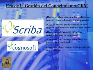 ¿Qué actividades facturables realizamos con este cliente durante el mes pasado? ¿Cuál ha sido la productividad de este empleado durante los últimos seis meses? ¿Qué grado de avances llevan las actividades que he delegado? ¿Cómo ha sido la carga de trabajo por productos o servicios? ¿Tenemos algún compromiso pendiente con el cliente? Era de la Gestión del Conocimiento CKM 