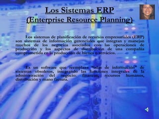 Los Sistemas ERP (Enterprise Resource Planning) Los sistemas de planificación de recursos empresariales (ERP) son sistemas de información gerenciales que integran y manejan muchos de los negocios asociados con las operaciones de producción y los aspectos de distribución de una compañía comprometida en la producción de bienes o servicios. Es un software que reemplaza “islas de información” de sistemas obsoletos, integrando las funciones integrales de la administración del negocio: finanzas, recursos humanos, distribución y mano factura. 