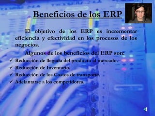 Beneficios de los ERP El objetivo de los ERP es incrementar eficiencia y efectividad en los procesos de los negocios.  Algunos de los beneficios del ERP son: Reducción de llegada del producto al mercado. Reducción de Inventario. Reducción de los Costos de transporte. Adelantarse a los competidores. 