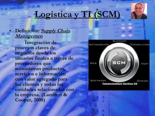 Logística y TI (SCM) Definición:  Supply Chain Managemen Integración de procesos claves de negocios desde los usuarios finales a través de proveedores que suministran productos, servicios e información con valor agregado para los clientes y todas las entidades relacionadas con la empresa. (Lambert & Cooper, 2000) 