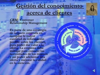 Gestión del conocimiento  acerca de clientes   CRM:   Customer Relationship Management Es parte de una estrategia de negocio centrada en recopilar la mayor cantidad de información posible sobre los clientes, para poder dar valor a la oferta. La empresa debe trabajar para conocer las necesidades de los mismos y así poder adelantar una oferta y mejorar la calidad en la atención. 