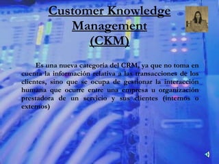Customer Knowledge Management (CKM) Es una nueva categoría del CRM, ya que no toma en cuenta la información relativa a las transacciones de los clientes, sino que se ocupa de gestionar la interacción humana que ocurre entre una empresa u organización prestadora de un servicio y sus clientes (internos o externos) 