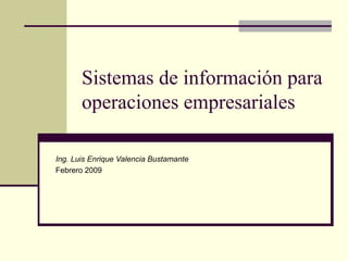 Sistemas de información para operaciones empresariales Ing. Luis Enrique Valencia Bustamante Febrero 2009 