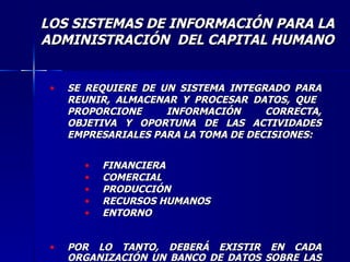 SE REQUIERE DE UN SISTEMA INTEGRADO PARA REUNIR, ALMACENAR Y PROCESAR DATOS, QUE  PROPORCIONE INFORMACIÓN CORRECTA, OBJETIVA Y OPORTUNA DE LAS ACTIVIDADES EMPRESARIALES PARA LA TOMA DE DECISIONES: FINANCIERA COMERCIAL PRODUCCIÓN RECURSOS HUMANOS ENTORNO POR LO TANTO, DEBERÁ EXISTIR EN CADA ORGANIZACIÓN UN BANCO DE DATOS SOBRE LAS OPERACIONES EMPRESARIALES. LOS SISTEMAS DE INFORMACIÓN PARA LA ADMINISTRACIÓN  DEL CAPITAL HUMANO 