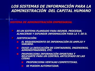 SISTEMA DE ADMINISTRACIÓN EMPRESARIAL ES UN SISTEMA PLANEADO PARA REUNIR, PROCESAR, ALMACENAR Y DIFUNDIR INFORMACIÓN PARA LA T. DE D. JUSTIFICACIÓN: EL REQUERIMIENTO DE INFORMACIÓN ES AMPLIO Y VARIADO. EXIGE LA DEDICACIÓN DE CONTADORES, INGENIEROS, ADMINISTRADORES, ETC. PROPORCIONA INFORMACIÓN OPORTUNA Y RELEVANTE PARA UN CONTROL ANTICIPADO DE LAS COSAS. PROPORCIONA VENTAJAS COMPETITIVAS. SE PUEDEN AUTOMATIZAR. LOS SISTEMAS DE INFORMACIÓN PARA LA ADMINISTRACIÓN  DEL CAPITAL HUMANO 