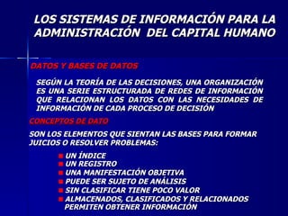 DATOS Y BASES DE DATOS SEGÚN LA TEORÍA DE LAS DECISIONES, UNA ORGANIZACIÓN ES UNA SERIE ESTRUCTURADA DE REDES DE INFORMACIÓN QUE RELACIONAN LOS DATOS CON LAS NECESIDADES DE INFORMACIÓN DE CADA PROCESO DE DECISIÓN CONCEPTOS DE DATO SON LOS ELEMENTOS QUE SIENTAN LAS BASES PARA FORMAR JUICIOS O RESOLVER PROBLEMAS: UN ÍNDICE UN REGISTRO UNA MANIFESTACIÓN OBJETIVA PUEDE SER SUJETO DE ANÁLISIS SIN CLASIFICAR TIENE POCO VALOR ALMACENADOS, CLASIFICADOS Y RELACIONADOS  PERMITEN OBTENER INFORMACIÓN LOS SISTEMAS DE INFORMACIÓN PARA LA ADMINISTRACIÓN  DEL CAPITAL HUMANO 