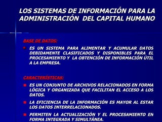 BASE DE DATOS: ES UN SISTEMA PARA ALIMENTAR Y ACUMULAR DATOS DEBIDAMENTE CLASIFICADOS Y DISPONIBLES PARA EL PROCESAMIENTO Y  LA OBTENCIÓN DE INFORMACIÓN ÚTIL A LA EMPRESA. CARACTERÍSTICAS: ES UN CONJUNTO DE ARCHIVOS RELACIONADOS EN FORMA LÓGICA Y ORGANIZADA QUE FACILITAN EL ACCESO A LOS DATOS. LA EFICIENCIA DE LA INFORMACIÓN ES MAYOR AL ESTAR LOS DATOS INTERRELACIONADOS. PERMITEN LA ACTUALIZACIÓN Y EL PROCESAMIENTO EN FORMA INTEGRADA Y SIMULTÁNEA. LOS SISTEMAS DE INFORMACIÓN PARA LA ADMINISTRACIÓN  DEL CAPITAL HUMANO 