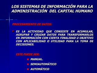 PROCESAMIENTO DE DATOS: ES LA ACTIVIDAD QUE CONSISTE EN ACUMULAR, AGRUPAR Y CRUZAR DATOS PARA TRANSFORMARLOS EN INFORMACIÓN CON CIERTA FINALIDAD U OBJETIVO CON APLICABILIDAD O UTILIDAD PARA LA TOMA DE DECISIONES. ESTE PUEDE SER: MANUAL. SEMIAUTOMÁTICO AUTOMÁTICO LOS SISTEMAS DE INFORMACIÓN PARA LA ADMINISTRACIÓN  DEL CAPITAL HUMANO 