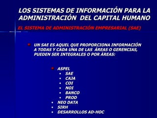 LOS SISTEMAS DE INFORMACIÓN PARA LA ADMINISTRACIÓN  DEL CAPITAL HUMANO UN SAE ES AQUEL QUE PROPORCIONA INFORMACIÓN A TODAS Y CADA UNA DE LAS  ÁREAS O GERENCIAS, PUEDEN SER INTEGRALES O POR ÁREAS: ASPEL SAE CAJA COI NOI BANCO PROD NEO DATA SIRH DESARROLLOS AD-HOC EL SISTEMA DE ADMINISTRACIÓN EMPRESARIAL (SAE) 