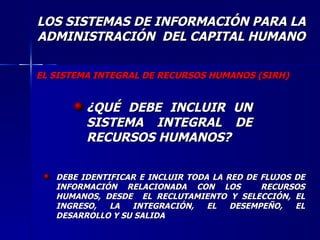 LOS SISTEMAS DE INFORMACIÓN PARA LA ADMINISTRACIÓN  DEL CAPITAL HUMANO ¿QUÉ DEBE INCLUIR UN SISTEMA INTEGRAL DE RECURSOS HUMANOS? EL SISTEMA INTEGRAL DE RECURSOS HUMANOS (SIRH) DEBE IDENTIFICAR E INCLUIR TODA LA RED DE FLUJOS DE INFORMACIÓN RELACIONADA CON LOS  RECURSOS HUMANOS, DESDE  EL RECLUTAMIENTO Y SELECCIÓN, EL INGRESO, LA INTEGRACIÓN, EL DESEMPEÑO, EL DESARROLLO Y SU SALIDA  