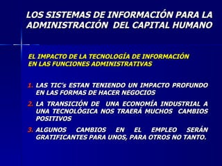 LOS SISTEMAS DE INFORMACIÓN PARA LA ADMINISTRACIÓN  DEL CAPITAL HUMANO EL IMPACTO DE LA TECNOLOGÍA DE INFORMACIÓN EN LAS FUNCIONES ADMINISTRATIVAS LAS TIC’s ESTAN TENIENDO UN IMPACTO PROFUNDO EN LAS FORMAS DE HACER NEGOCIOS LA TRANSICIÓN DE  UNA ECONOMÍA INDUSTRIAL A UNA TECNOLÓGICA NOS TRAERÁ MUCHOS  CAMBIOS POSITIVOS ALGUNOS CAMBIOS EN EL EMPLEO SERÁN GRATIFICANTES PARA UNOS, PARA OTROS NO TANTO. 