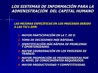 LOS SISTEMAS DE INFORMACIÓN PARA LA ADMINISTRACIÓN  DEL CAPITAL HUMANO LAS MEJORAS ESPECÍFICAS EN LOS PROCESOS DEBIDO A LAS TIC’s SON: MAYOR PARTICIPACIÓN EN LA T. DE D. TOMA DE DECISIONES MÁS RÁPIDAS. IDENTIFICACIÓN MÁS RÁPIDA DE PROBLEMAS Y OPORTUNIDADES. MAYOR COORDINACIÓN EN LOS PROCESOS DE TRABAJO. MAYOR PROPORCIÓN DE PROFESIONISTAS POR EL NIVEL DE CONOCIMIENTOS REQUERIDOS. MAYOR PRODUCTIVIDAD Y COMPETITIVIDAD. 