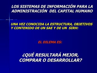 LOS SISTEMAS DE INFORMACIÓN PARA LA ADMINISTRACIÓN  DEL CAPITAL HUMANO UNA VEZ CONOCIDA LA ESTRUCTURA, OBJETIVOS Y CONTENIDO DE UN SAE Y DE UN  SIRH: ¿QUÉ RESULTARÁ MEJOR, COMPRAR O DESARROLLAR? EL DILEMA ES: 
