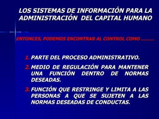 ENTONCES, PODEMOS ENCONTRAR AL CONTROL COMO ……… PARTE DEL PROCESO ADMINISTRATIVO. MEDIO DE REGULACIÓN PARA MANTENER UNA FUNCIÓN DENTRO DE NORMAS DESEADAS. FUNCIÓN QUE RESTRINGE Y LIMITA A LAS PERSONAS A QUE SE SUJETEN A LAS NORMAS DESEADAS DE CONDUCTAS. LOS SISTEMAS DE INFORMACIÓN PARA LA ADMINISTRACIÓN  DEL CAPITAL HUMANO 