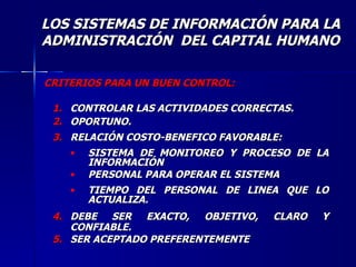 CRITERIOS PARA UN BUEN CONTROL: CONTROLAR LAS ACTIVIDADES CORRECTAS. OPORTUNO. RELACIÓN COSTO-BENEFICO FAVORABLE: SISTEMA DE MONITOREO Y PROCESO DE LA INFORMACIÓN PERSONAL PARA OPERAR EL SISTEMA TIEMPO DEL PERSONAL DE LINEA QUE LO ACTUALIZA. DEBE SER EXACTO, OBJETIVO, CLARO Y CONFIABLE. SER ACEPTADO PREFERENTEMENTE LOS SISTEMAS DE INFORMACIÓN PARA LA ADMINISTRACIÓN  DEL CAPITAL HUMANO 