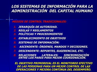 MEDIOS DE CONTROL TRADICIONALES: JERARQUÍA DE AUTORIDAD. REGLAS Y REGLAMENTOS POLÍTICAS Y PROCEDIMIENTOS ESTABLECIMIENTO DE OBJETIVOS SISTEMAS DE INFORMACIÓN: ASCENDENTE: ÓRDENES, MANDOS Y DECISIONES. DESCENDENTE: REPORTES, SUGERENCIAS, ETC. RELACIONES LATERALES: SINCRONIZACIÓN ENTRE LOS PARES PARA MEJOR COORDINACIÓN. EL OBJETIVO PRIMORDIAL ES EL MONITOREO EFECTIVO DE LAS PERSONAS PARA UN MEJOR CONTROL DE LAS OPERACIONES Y MEJORA CONTINUA DEL DESEMPEÑO. LOS SISTEMAS DE INFORMACIÓN PARA LA ADMINISTRACIÓN  DEL CAPITAL HUMANO 