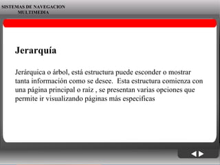 06/06/09 SISTEMAS DE NAVEGACION MULTIMEDIA Jerarquía Jerárquica o árbol, está estructura puede esconder o mostrar tanta información como se desee.  Esta estructura comienza con una página principal o raíz , se presentan varias opciones que permite ir visualizando páginas más especificas 
