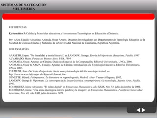 06/06/09 SISTEMAS DE NAVEGACION MULTIMEDIA REFERENCIAS Eje temático 5:  Calidad y Materiales educativos y Herramientas Tecnológicas en Educación a Distancia. Por: Ariza, Claudio Alejandro; Andrada, Oscar Arturo / Docentes Investigadores del Departamento de Tecnología Educativa de la Facultad de Ciencias Exactas y Naturales de la Universidad Nacional de Catamarca, República Argentina. BIBLIOGRAFÍAS: AARSETH, Espen. "No linealidad y teoría literaria", en LANDOW, George,  Teoría del hipertexto, Barcelona, Paidós, 1997 ALVARADO, Maite.  Paratexto, Buenos Aires, UBA, 1994. ANDRADA, Oscar. Apuntes de Cátedra; Didáctica Especial de la Computación, Editorial Universitaria. UNCa, 2006. ANDRADA, Oscar & ARIZA, Claudio. Apuntes de Cátedra; Introducción a la Tecnología Educativa, Editorial Universitaria. UNCa, 2007. CLÉMENT, Jean.  Del texto al hipertexto: hacia una epistemología del discurso hipertextual, en http://www.ucm.es/info/especulo/hipertul/clement.htm GENETTE, Gérard.  Palimpsestos. La literatura en segundo grado, Madrid, Altea-  Taurus-Alfaguara, 1987. LANDOW, George P.  Hipertexto. La convergencia de la teoría crítica contemporánea y la tecnología, Buenos Aires, Paidós, 1997. RODRIGUEZ, Jaime Alejandro. "El relato digital" en  Universitas Humanística, año  XXIX, Nro. 52, julio-diciembre de 2001. RODRÍGUEZ, Jaime. "Una arena ideológica entre la palabra y la imagen", en  Universitas Humanística, Pontificia Universidad Javeriana, Nro. 48, Año XXII, julio diciembre 1 999. 