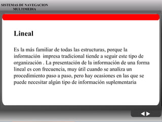 06/06/09 SISTEMAS DE NAVEGACION MULTIMEDIA Lineal Es la más familiar de todas las estructuras, porque la información  impresa tradicional tiende a seguir este tipo de organización . La presentación de la información de una forma lineal es con frecuencia, muy útil cuando se analiza un procedimiento paso a paso, pero hay ocasiones en las que se puede necesitar algún tipo de información suplementaria 