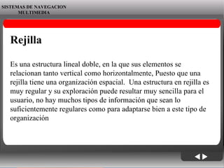06/06/09 SISTEMAS DE NAVEGACION MULTIMEDIA Rejilla Es una estructura lineal doble, en la que sus elementos se relacionan tanto vertical como horizontalmente, Puesto que una rejilla tiene una organización espacial.  Una estructura en rejilla es muy regular y su exploración puede resultar muy sencilla para el usuario, no hay muchos tipos de información que sean lo suficientemente regulares como para adaptarse bien a este tipo de organización 