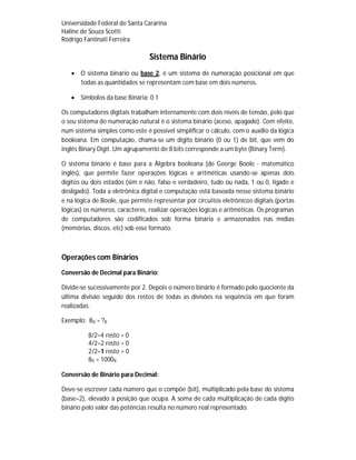 Universidade Federal de Santa Cararina
Haline de Souza Scotti
Rodrigo Fantinati Ferreira
Sistema Binário
 O sistema binário ou base 2, é um sistema de numeração posicional em que
todas as quantidades se representam com base em dois números.
 Símbolos da base Binária: 0 1
Os computadores digitais trabalham internamente com dois níveis de tensão, pelo que
o seu sistema de numeração natural é o sistema binário (aceso, apagado). Com efeito,
num sistema simples como este é possível simplificar o cálculo, com o auxílio da lógica
booleana. Em computação, chama-se um dígito binário (0 ou 1) de bit, que vem do
inglês Binary Digit. Um agrupamento de 8 bits corresponde a um byte (Binary Term).
O sistema binário é base para a Álgebra booleana (de George Boole - matemático
inglês), que permite fazer operações lógicas e aritméticas usando-se apenas dois
dígitos ou dois estados (sim e não, falso e verdadeiro, tudo ou nada, 1 ou 0, ligado e
desligado). Toda a eletrônica digital e computação está baseada nesse sistema binário
e na lógica de Boole, que permite representar por circuitos eletrônicos digitais (portas
lógicas) os números, caracteres, realizar operações lógicas e aritméticas. Os programas
de computadores são codificados sob forma binária e armazenados nas mídias
(memórias, discos, etc) sob esse formato.
Operações com Binários
Conversão de Decimal para Binário:
Divide-se sucessivamente por 2. Depois o número binário é formado pelo quociente da
última divisão seguido dos restos de todas as divisões na seqüência em que foram
realizadas.
Exemplo: 8D = ?B
8/2=4 resto = 0
4/2=2 resto = 0
2/2=1 resto = 0
8D = 1000B
Conversão de Binário para Decimal:
Deve-se escrever cada número que o compõe (bit), multiplicado pela base do sistema
(base=2), elevado à posição que ocupa. A soma de cada multiplicação de cada dígito
binário pelo valor das potências resulta no número real representado.
 