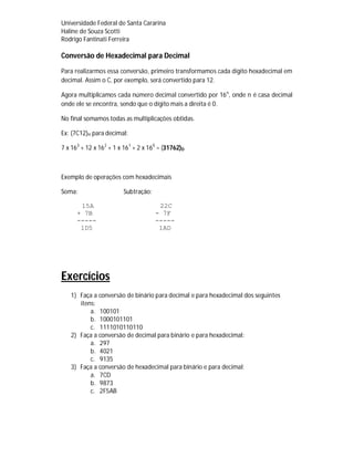 Universidade Federal de Santa Cararina
Haline de Souza Scotti
Rodrigo Fantinati Ferreira
Conversão de Hexadecimal para Decimal
Para realizarmos essa conversão, primeiro transformamos cada dígito hexadecimal em
decimal. Assim o C, por exemplo, será convertido para 12.
Agora multiplicamos cada número decimal convertido por 16n
, onde n é casa decimal
onde ele se encontra, sendo que o dígito mais a direita é 0.
No final somamos todas as multiplicações obtidas.
Ex: (7C12)H para decimal:
7 x 163
+ 12 x 162
+ 1 x 161
+ 2 x 160
= (31762)D
Exemplo de operações com hexadecimais
Soma: Subtração:
15A 22C
+ 7B - 7F
----- -----
1D5 1AD
Exercícios
1) Faça a conversão de binário para decimal e para hexadecimal dos seguintes
itens:
a. 100101
b. 1000101101
c. 1111010110110
2) Faça a conversão de decimal para binário e para hexadecimal:
a. 297
b. 4021
c. 9135
3) Faça a conversão de hexadecimal para binário e para decimal:
a. 7CD
b. 9873
c. 2F5AB
 