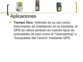 Tiempo libre : Además de su uso como instrumento de orientación en la montaña, el GPS se utiliza también en nuevos tipos de actividades de ocio como el "Geocaching" o "búsquedas del Tesoro" mediante GPS. Aplicaciones 