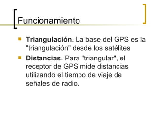 Triangulación . La base del GPS es la "triangulación" desde los satélites Distancias . Para "triangular", el receptor de GPS mide distancias utilizando el tiempo de viaje de señales de radio. Funcionamiento 