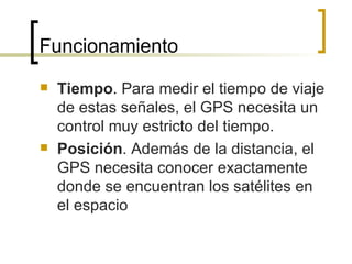 Funcionamiento Tiempo . Para medir el tiempo de viaje de estas señales, el GPS necesita un control muy estricto del tiempo. Posición . Además de la distancia, el GPS necesita conocer exactamente donde se encuentran los satélites en el espacio 