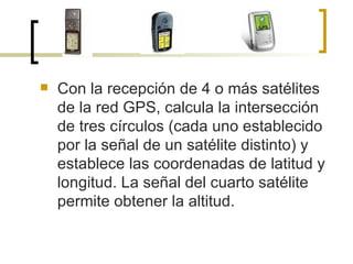 Con la recepción de 4 o más satélites de la red GPS, calcula la intersección de tres círculos (cada uno establecido por la señal de un satélite distinto) y establece las coordenadas de latitud y longitud. La señal del cuarto satélite permite obtener la altitud. 