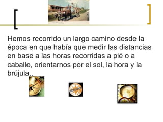 Hemos recorrido un largo camino desde la época en que había que medir las distancias en base a las horas recorridas a pié o a caballo, orientarnos por el sol, la hora y la brújula.. 
