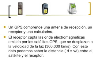 Un GPS comprende una antena de recepción, un receptor y una calculadora. El receptor capta las onda electromagnéticas emitida por los satélites GPS, que se desplazan a la velocidad de la luz (300.000 km/s). Con este dato podemos saber la distancia ( d = v/t) entre el satélite y el receptor. 