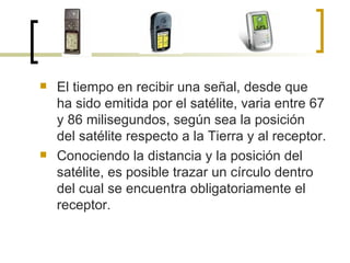 El tiempo en recibir una señal, desde que ha sido emitida por el satélite, varia entre 67 y 86 milisegundos, según sea la posición del satélite respecto a la Tierra y al receptor. Conociendo la distancia y la posición del satélite, es posible trazar un círculo dentro del cual se encuentra obligatoriamente el receptor.  