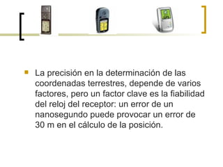 La precisión en la determinación de las coordenadas terrestres, depende de varios factores, pero un factor clave es la fiabilidad del reloj del receptor: un error de un nanosegundo puede provocar un error de 30 m en el cálculo de la posición.  