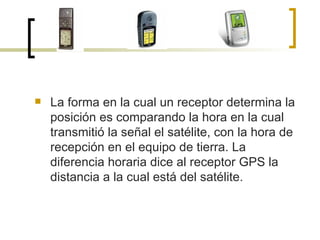 La forma en la cual un receptor determina la posición es comparando la hora en la cual transmitió la señal el satélite, con la hora de recepción en el equipo de tierra. La diferencia horaria dice al receptor GPS la distancia a la cual está del satélite.  