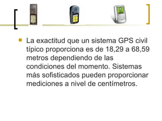 La exactitud que un sistema GPS civil típico proporciona es de 18,29 a 68,59 metros dependiendo de las condiciones del momento. Sistemas más sofisticados pueden proporcionar mediciones a nivel de centímetros. 
