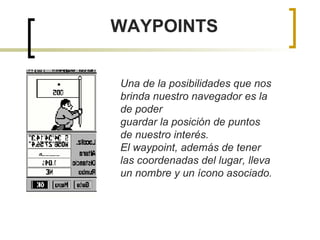 WAYPOINTS Una de la posibilidades que nos brinda nuestro navegador es la de poder guardar la posición de puntos de nuestro interés. El waypoint, además de tener las coordenadas del lugar, lleva un nombre y un ícono asociado. 
