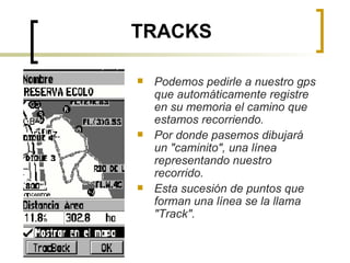 TRACKS Podemos pedirle a nuestro gps que automáticamente registre en su memoria el camino que estamos recorriendo. Por donde pasemos dibujará un "caminito", una línea representando nuestro recorrido. Esta sucesión de puntos que forman una línea se la llama "Track". 
