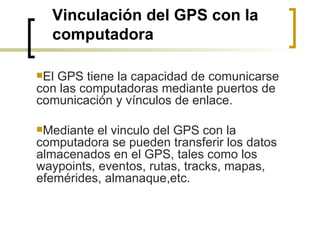 Vinculación del GPS con la computadora El GPS tiene la capacidad de comunicarse con las computadoras mediante puertos de comunicación y vínculos de enlace.  Mediante el vinculo del GPS con la computadora se pueden transferir los datos almacenados en el GPS, tales como los waypoints, eventos, rutas, tracks, mapas, efemérides, almanaque,etc. 