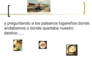 y preguntando a los paisanos lugareños donde andábamos o donde quedaba nuestro destino….. 