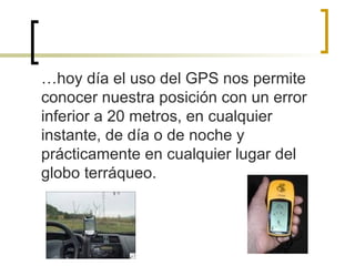 … hoy día el uso del GPS nos permite conocer nuestra posición con un error inferior a 20 metros, en cualquier instante, de día o de noche y prácticamente en cualquier lugar del globo terráqueo. 