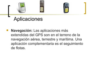 Navegación:  Las aplicaciones más extendidas del GPS son en el terreno de la navegación aérea, terrestre y marítima. Una aplicación complementaria es el seguimiento de flotas. Aplicaciones 