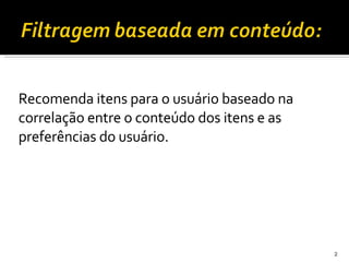 Recomenda itens para o usuário baseado na correlação entre o conteúdo dos itens e as preferências do usuário.   