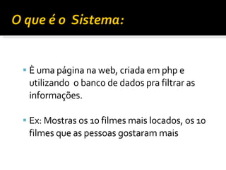 O que é o  Sistema:  È uma página na web, criada em php e utilizando  o banco de dados pra filtrar as informações. Ex: Mostras os 10 filmes mais locados, os 10 filmes que as pessoas gostaram mais  
