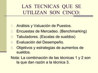 LAS  TECNICAS  QUE  SE UTILIZAN  SON  CINCO: Análisis y Valuación de Puestos. Encuestas de Mercadeo. (Benchmarking) Tabuladores. (Escalas de sueldos) Evaluación del Desempeño. Objetivos y estrategias de aumentos de sueldos.  Nota: La combinación de las técnicas 1 y 2 so n  la que dan razón a la técnica 3. 