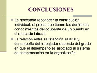 CONCLUSIONES Es necesario reconocer la contribución individual, el precio que tienen las destrezas, conocimientos del ocupante de un puesto en el mercado laboral. La relación entre satisfacción salarial y desempeño del trabajador depende del grado en que el desempeño es asociado al sistema de compensación en la organización 