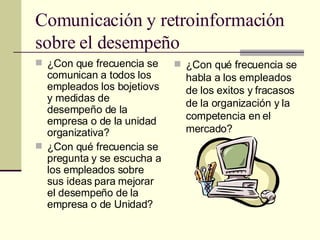 Comunicación y retroinformación sobre el desempeño ¿Con que frecuencia se comunican a todos los empleados los bojetiovs y medidas de desempeño de la empresa o de la unidad organizativa? ¿Con qué frecuencia se pregunta y se escucha a los empleados sobre sus ideas para mejorar el desempeño de la empresa o de Unidad? ¿Con qué frecuencia se habla a los empleados de los exitos y fracasos de la organización y la competencia en el mercado? 