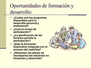 Oportunidades de formación y desarrollo: ¿Cuales son los programas disponibles para el desarrollo personal y profesional? ¿Cual es la tasa de participación? ¿La planificación de los horarios permite la participación? ¿Esta la formación sistematica integrada con el proceso del coaching? ¿Refuerzan los planes de recompensa los esfuerzos en formación y desarrollo? 